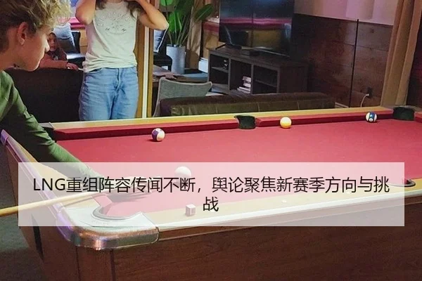 LNG重组阵容传闻不断，舆论聚焦新赛季方向与挑战