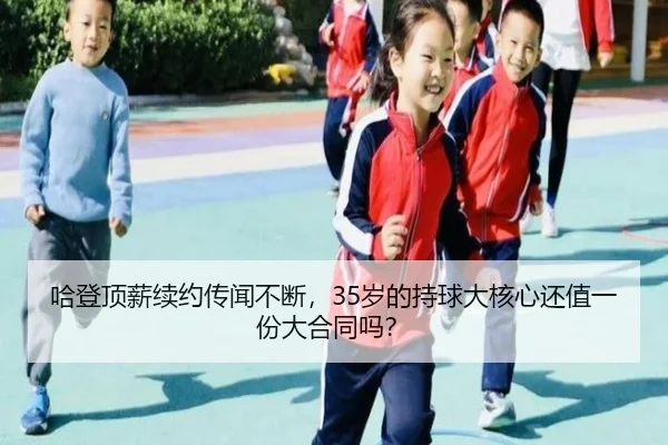 哈登顶薪续约传闻不断，35岁的持球大核心还值一份大合同吗？